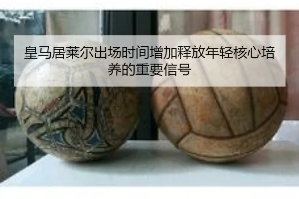皇马居莱尔出场时间增加释放年轻核心培养的重要信号