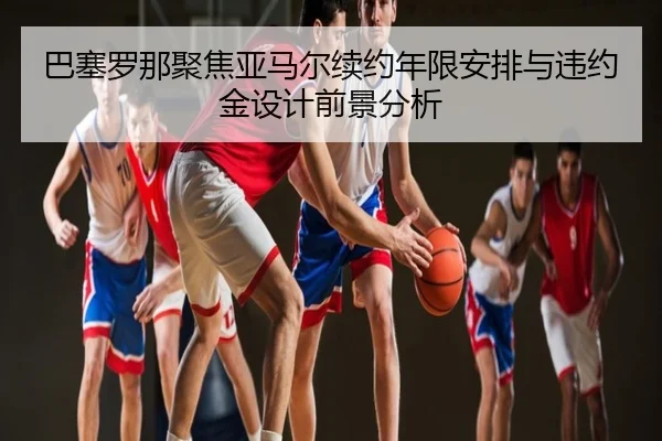 巴塞罗那聚焦亚马尔续约年限安排与违约金设计前景分析