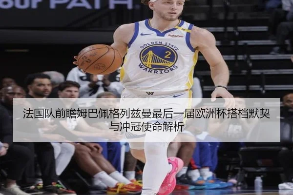 法国队前瞻姆巴佩格列兹曼最后一届欧洲杯搭档默契与冲冠使命解析