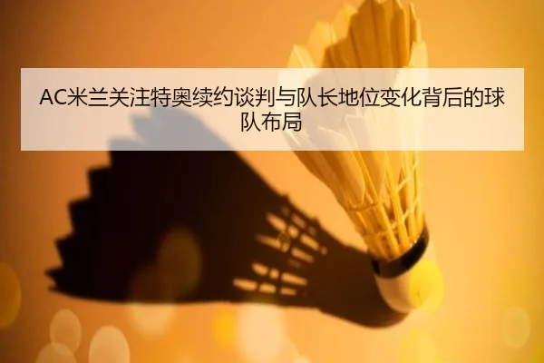 AC米兰关注特奥续约谈判与队长地位变化背后的球队布局