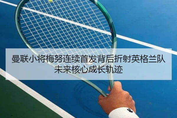 曼联小将梅努连续首发背后折射英格兰队未来核心成长轨迹